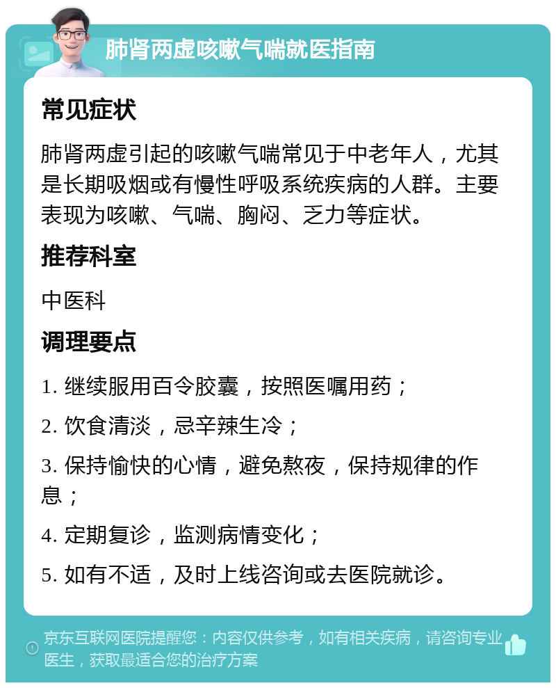 肺肾两虚咳嗽气喘就医指南 常见症状 肺肾两虚引起的咳嗽气喘常见于中老年人，尤其是长期吸烟或有慢性呼吸系统疾病的人群。主要表现为咳嗽、气喘、胸闷、乏力等症状。 推荐科室 中医科 调理要点 1. 继续服用百令胶囊，按照医嘱用药； 2. 饮食清淡，忌辛辣生冷； 3. 保持愉快的心情，避免熬夜，保持规律的作息； 4. 定期复诊，监测病情变化； 5. 如有不适，及时上线咨询或去医院就诊。