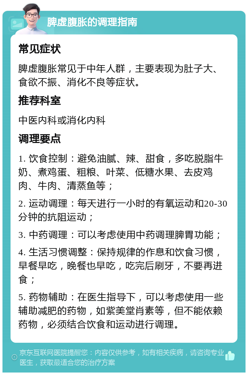 脾虚腹胀的调理指南 常见症状 脾虚腹胀常见于中年人群，主要表现为肚子大、食欲不振、消化不良等症状。 推荐科室 中医内科或消化内科 调理要点 1. 饮食控制：避免油腻、辣、甜食，多吃脱脂牛奶、煮鸡蛋、粗粮、叶菜、低糖水果、去皮鸡肉、牛肉、清蒸鱼等； 2. 运动调理：每天进行一小时的有氧运动和20-30分钟的抗阻运动； 3. 中药调理：可以考虑使用中药调理脾胃功能； 4. 生活习惯调整：保持规律的作息和饮食习惯，早餐早吃，晚餐也早吃，吃完后刷牙，不要再进食； 5. 药物辅助：在医生指导下，可以考虑使用一些辅助减肥的药物，如紫美堂肖素等，但不能依赖药物，必须结合饮食和运动进行调理。