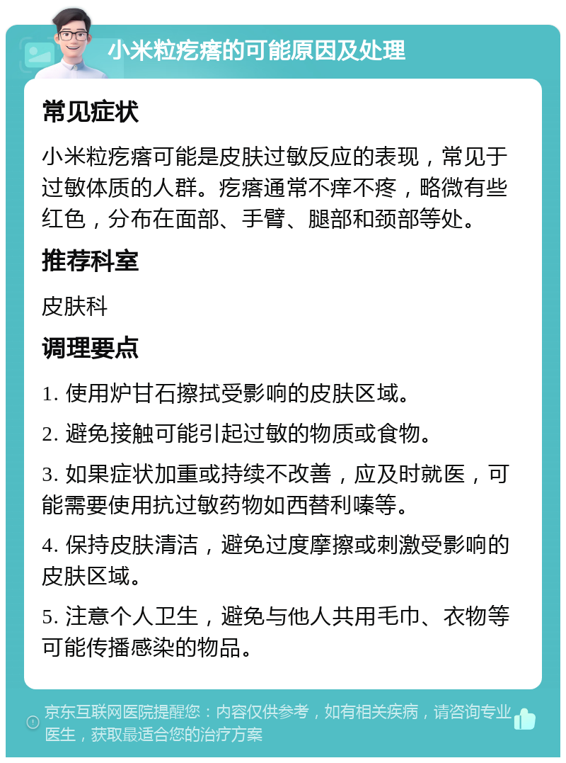 小米粒疙瘩的可能原因及处理 常见症状 小米粒疙瘩可能是皮肤过敏反应的表现，常见于过敏体质的人群。疙瘩通常不痒不疼，略微有些红色，分布在面部、手臂、腿部和颈部等处。 推荐科室 皮肤科 调理要点 1. 使用炉甘石擦拭受影响的皮肤区域。 2. 避免接触可能引起过敏的物质或食物。 3. 如果症状加重或持续不改善，应及时就医，可能需要使用抗过敏药物如西替利嗪等。 4. 保持皮肤清洁，避免过度摩擦或刺激受影响的皮肤区域。 5. 注意个人卫生，避免与他人共用毛巾、衣物等可能传播感染的物品。