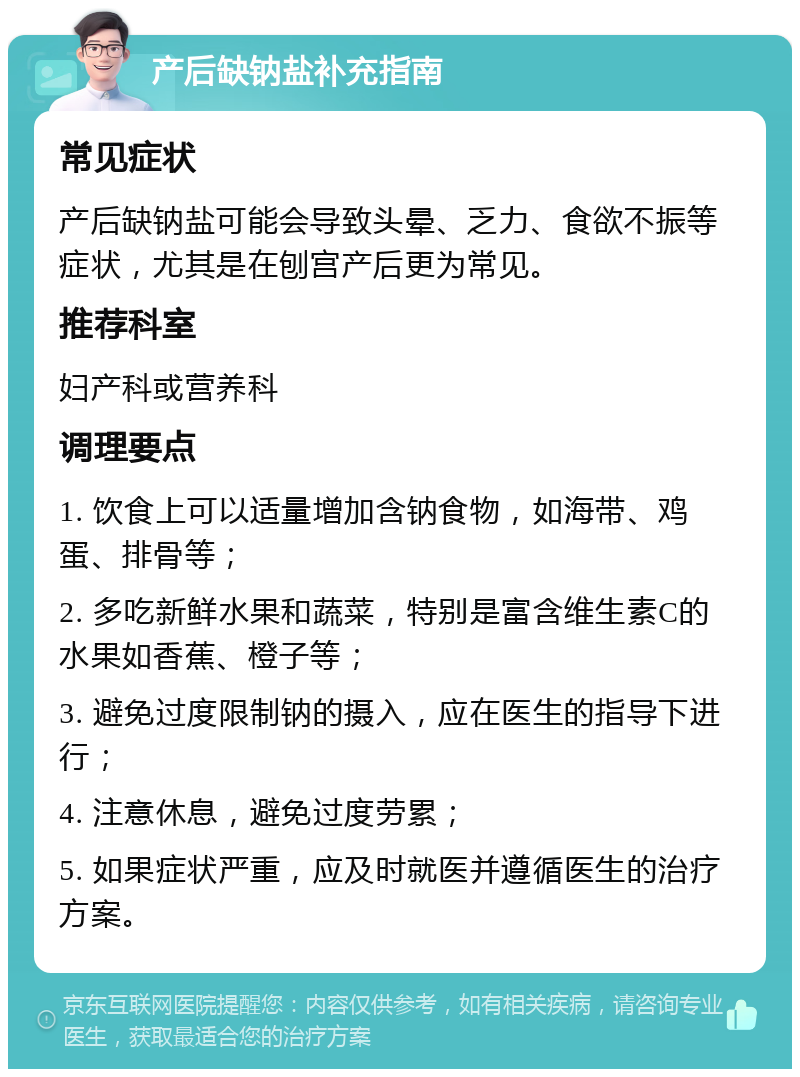 产后缺钠盐补充指南 常见症状 产后缺钠盐可能会导致头晕、乏力、食欲不振等症状，尤其是在刨宫产后更为常见。 推荐科室 妇产科或营养科 调理要点 1. 饮食上可以适量增加含钠食物，如海带、鸡蛋、排骨等； 2. 多吃新鲜水果和蔬菜，特别是富含维生素C的水果如香蕉、橙子等； 3. 避免过度限制钠的摄入，应在医生的指导下进行； 4. 注意休息，避免过度劳累； 5. 如果症状严重，应及时就医并遵循医生的治疗方案。