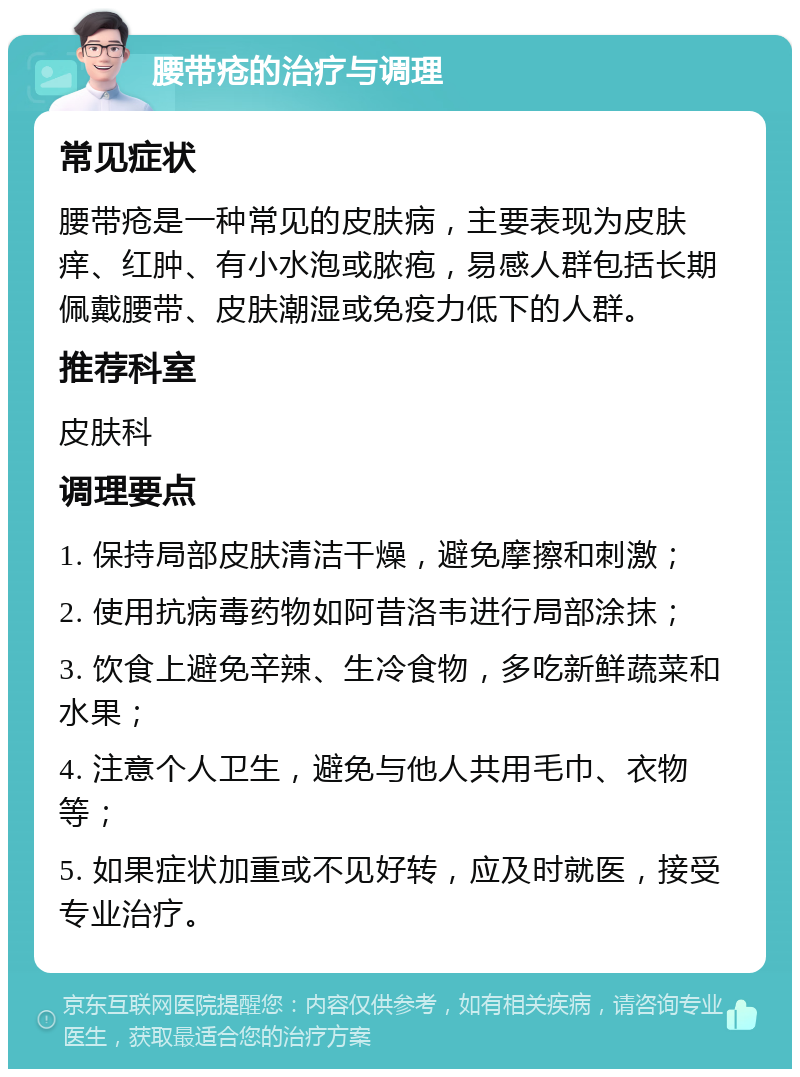 腰带疮的治疗与调理 常见症状 腰带疮是一种常见的皮肤病，主要表现为皮肤痒、红肿、有小水泡或脓疱，易感人群包括长期佩戴腰带、皮肤潮湿或免疫力低下的人群。 推荐科室 皮肤科 调理要点 1. 保持局部皮肤清洁干燥，避免摩擦和刺激； 2. 使用抗病毒药物如阿昔洛韦进行局部涂抹； 3. 饮食上避免辛辣、生冷食物，多吃新鲜蔬菜和水果； 4. 注意个人卫生，避免与他人共用毛巾、衣物等； 5. 如果症状加重或不见好转，应及时就医，接受专业治疗。