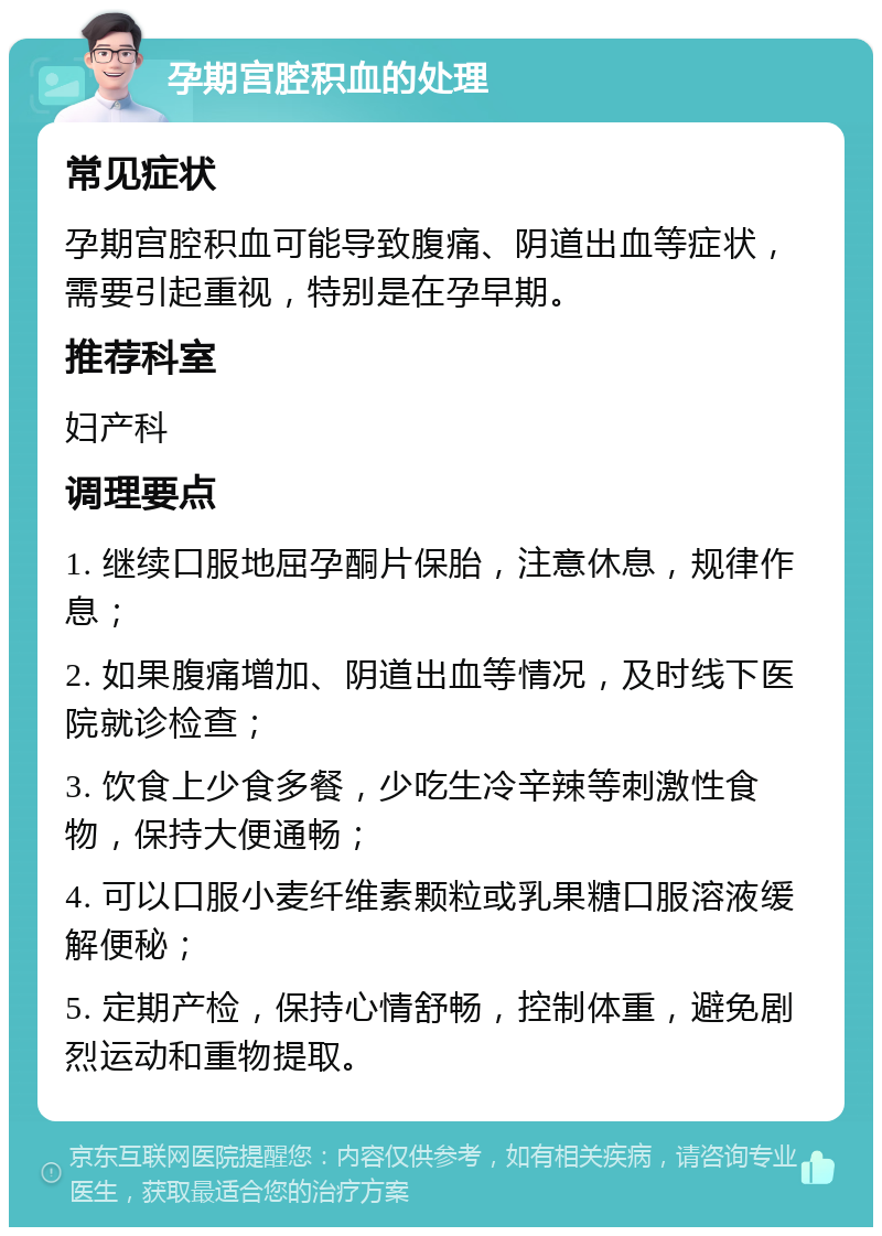 孕期宫腔积血的处理 常见症状 孕期宫腔积血可能导致腹痛、阴道出血等症状，需要引起重视，特别是在孕早期。 推荐科室 妇产科 调理要点 1. 继续口服地屈孕酮片保胎，注意休息，规律作息； 2. 如果腹痛增加、阴道出血等情况，及时线下医院就诊检查； 3. 饮食上少食多餐，少吃生冷辛辣等刺激性食物，保持大便通畅； 4. 可以口服小麦纤维素颗粒或乳果糖口服溶液缓解便秘； 5. 定期产检，保持心情舒畅，控制体重，避免剧烈运动和重物提取。