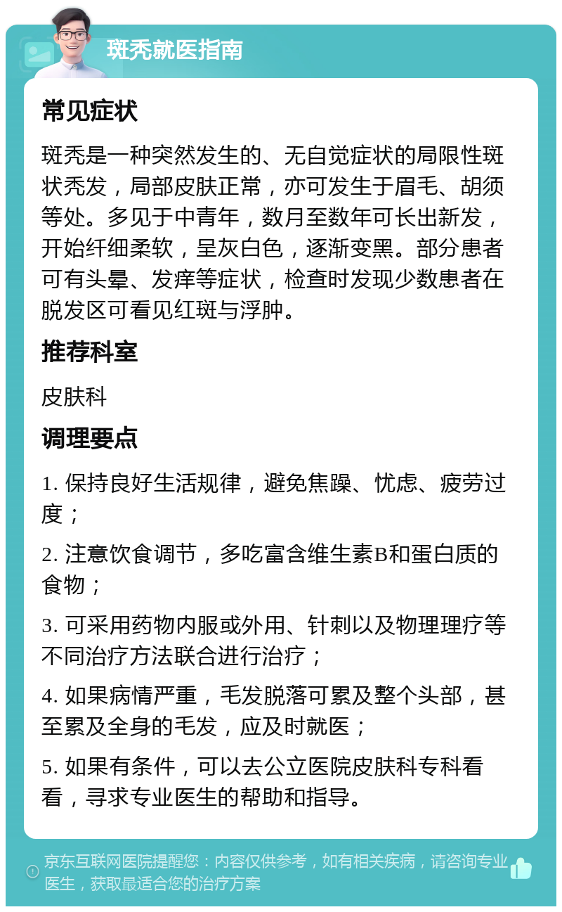 斑秃就医指南 常见症状 斑秃是一种突然发生的、无自觉症状的局限性斑状秃发，局部皮肤正常，亦可发生于眉毛、胡须等处。多见于中青年，数月至数年可长出新发，开始纤细柔软，呈灰白色，逐渐变黑。部分患者可有头晕、发痒等症状，检查时发现少数患者在脱发区可看见红斑与浮肿。 推荐科室 皮肤科 调理要点 1. 保持良好生活规律，避免焦躁、忧虑、疲劳过度； 2. 注意饮食调节，多吃富含维生素B和蛋白质的食物； 3. 可采用药物内服或外用、针刺以及物理理疗等不同治疗方法联合进行治疗； 4. 如果病情严重，毛发脱落可累及整个头部，甚至累及全身的毛发，应及时就医； 5. 如果有条件，可以去公立医院皮肤科专科看看，寻求专业医生的帮助和指导。