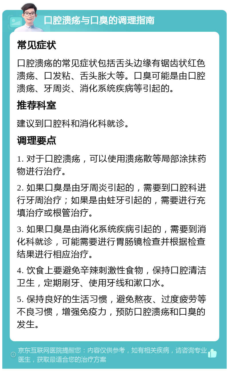 口腔溃疡与口臭的调理指南 常见症状 口腔溃疡的常见症状包括舌头边缘有锯齿状红色溃疡、口发粘、舌头胀大等。口臭可能是由口腔溃疡、牙周炎、消化系统疾病等引起的。 推荐科室 建议到口腔科和消化科就诊。 调理要点 1. 对于口腔溃疡，可以使用溃疡散等局部涂抹药物进行治疗。 2. 如果口臭是由牙周炎引起的，需要到口腔科进行牙周治疗；如果是由蛀牙引起的，需要进行充填治疗或根管治疗。 3. 如果口臭是由消化系统疾病引起的，需要到消化科就诊，可能需要进行胃肠镜检查并根据检查结果进行相应治疗。 4. 饮食上要避免辛辣刺激性食物，保持口腔清洁卫生，定期刷牙、使用牙线和漱口水。 5. 保持良好的生活习惯，避免熬夜、过度疲劳等不良习惯，增强免疫力，预防口腔溃疡和口臭的发生。