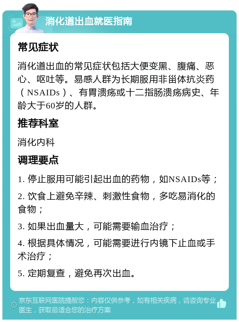 消化道出血就医指南 常见症状 消化道出血的常见症状包括大便变黑、腹痛、恶心、呕吐等。易感人群为长期服用非甾体抗炎药（NSAIDs）、有胃溃疡或十二指肠溃疡病史、年龄大于60岁的人群。 推荐科室 消化内科 调理要点 1. 停止服用可能引起出血的药物，如NSAIDs等； 2. 饮食上避免辛辣、刺激性食物，多吃易消化的食物； 3. 如果出血量大，可能需要输血治疗； 4. 根据具体情况，可能需要进行内镜下止血或手术治疗； 5. 定期复查，避免再次出血。