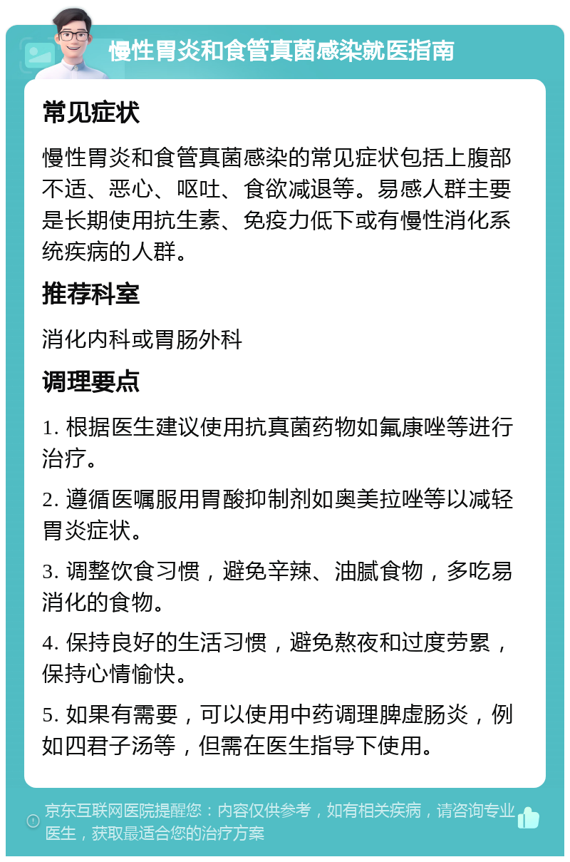 慢性胃炎和食管真菌感染就医指南 常见症状 慢性胃炎和食管真菌感染的常见症状包括上腹部不适、恶心、呕吐、食欲减退等。易感人群主要是长期使用抗生素、免疫力低下或有慢性消化系统疾病的人群。 推荐科室 消化内科或胃肠外科 调理要点 1. 根据医生建议使用抗真菌药物如氟康唑等进行治疗。 2. 遵循医嘱服用胃酸抑制剂如奥美拉唑等以减轻胃炎症状。 3. 调整饮食习惯，避免辛辣、油腻食物，多吃易消化的食物。 4. 保持良好的生活习惯，避免熬夜和过度劳累，保持心情愉快。 5. 如果有需要，可以使用中药调理脾虚肠炎，例如四君子汤等，但需在医生指导下使用。