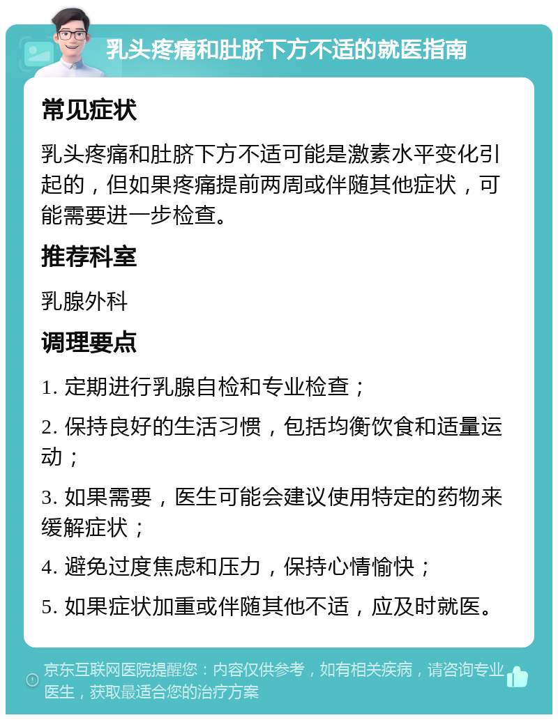 乳头疼痛和肚脐下方不适的就医指南 常见症状 乳头疼痛和肚脐下方不适可能是激素水平变化引起的，但如果疼痛提前两周或伴随其他症状，可能需要进一步检查。 推荐科室 乳腺外科 调理要点 1. 定期进行乳腺自检和专业检查； 2. 保持良好的生活习惯，包括均衡饮食和适量运动； 3. 如果需要，医生可能会建议使用特定的药物来缓解症状； 4. 避免过度焦虑和压力，保持心情愉快； 5. 如果症状加重或伴随其他不适，应及时就医。