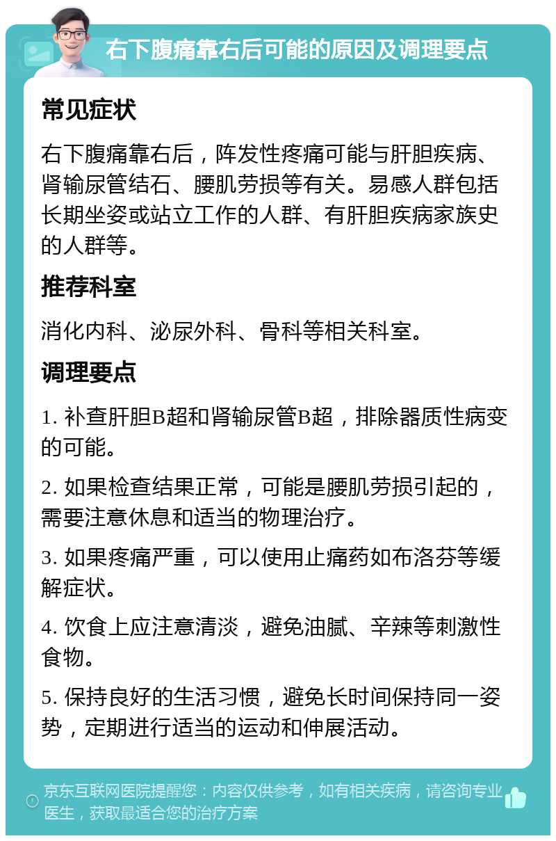 右下腹痛靠右后可能的原因及调理要点 常见症状 右下腹痛靠右后，阵发性疼痛可能与肝胆疾病、肾输尿管结石、腰肌劳损等有关。易感人群包括长期坐姿或站立工作的人群、有肝胆疾病家族史的人群等。 推荐科室 消化内科、泌尿外科、骨科等相关科室。 调理要点 1. 补查肝胆B超和肾输尿管B超，排除器质性病变的可能。 2. 如果检查结果正常，可能是腰肌劳损引起的，需要注意休息和适当的物理治疗。 3. 如果疼痛严重，可以使用止痛药如布洛芬等缓解症状。 4. 饮食上应注意清淡，避免油腻、辛辣等刺激性食物。 5. 保持良好的生活习惯，避免长时间保持同一姿势，定期进行适当的运动和伸展活动。