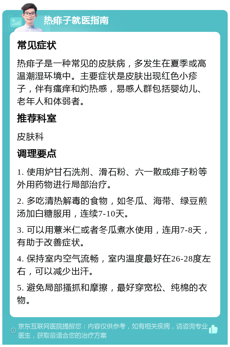 热痱子就医指南 常见症状 热痱子是一种常见的皮肤病，多发生在夏季或高温潮湿环境中。主要症状是皮肤出现红色小疹子，伴有瘙痒和灼热感，易感人群包括婴幼儿、老年人和体弱者。 推荐科室 皮肤科 调理要点 1. 使用炉甘石洗剂、滑石粉、六一散或痱子粉等外用药物进行局部治疗。 2. 多吃清热解毒的食物，如冬瓜、海带、绿豆煎汤加白糖服用，连续7-10天。 3. 可以用薏米仁或者冬瓜煮水使用，连用7-8天，有助于改善症状。 4. 保持室内空气流畅，室内温度最好在26-28度左右，可以减少出汗。 5. 避免局部搔抓和摩擦，最好穿宽松、纯棉的衣物。