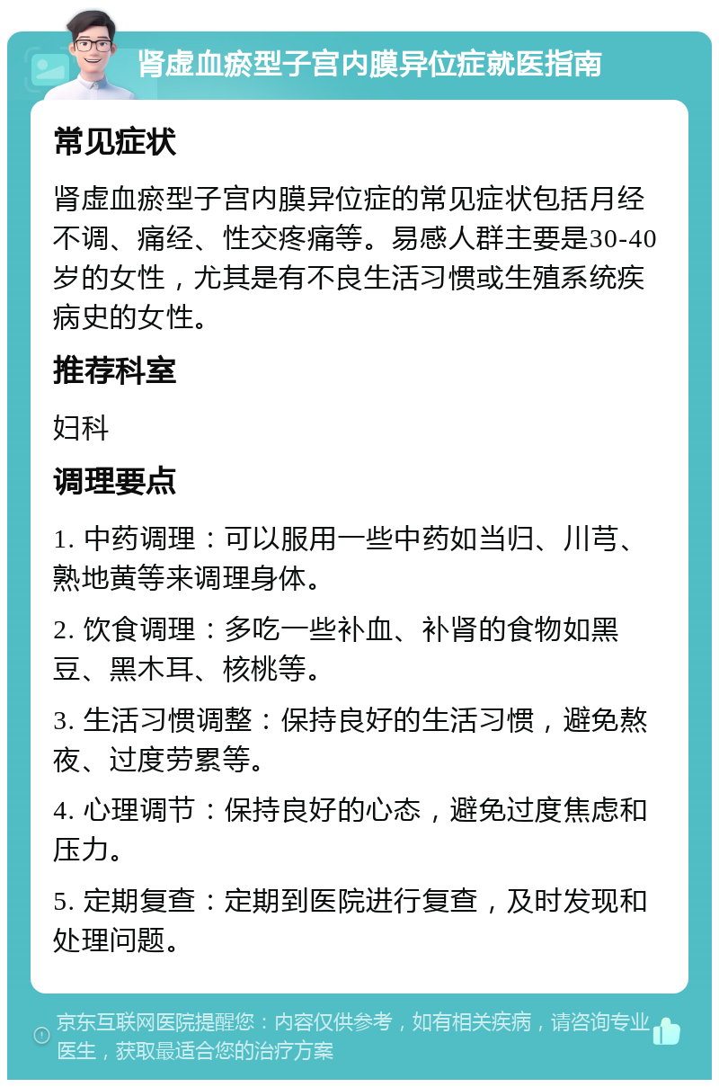 肾虚血瘀型子宫内膜异位症就医指南 常见症状 肾虚血瘀型子宫内膜异位症的常见症状包括月经不调、痛经、性交疼痛等。易感人群主要是30-40岁的女性，尤其是有不良生活习惯或生殖系统疾病史的女性。 推荐科室 妇科 调理要点 1. 中药调理：可以服用一些中药如当归、川芎、熟地黄等来调理身体。 2. 饮食调理：多吃一些补血、补肾的食物如黑豆、黑木耳、核桃等。 3. 生活习惯调整：保持良好的生活习惯，避免熬夜、过度劳累等。 4. 心理调节：保持良好的心态，避免过度焦虑和压力。 5. 定期复查：定期到医院进行复查，及时发现和处理问题。