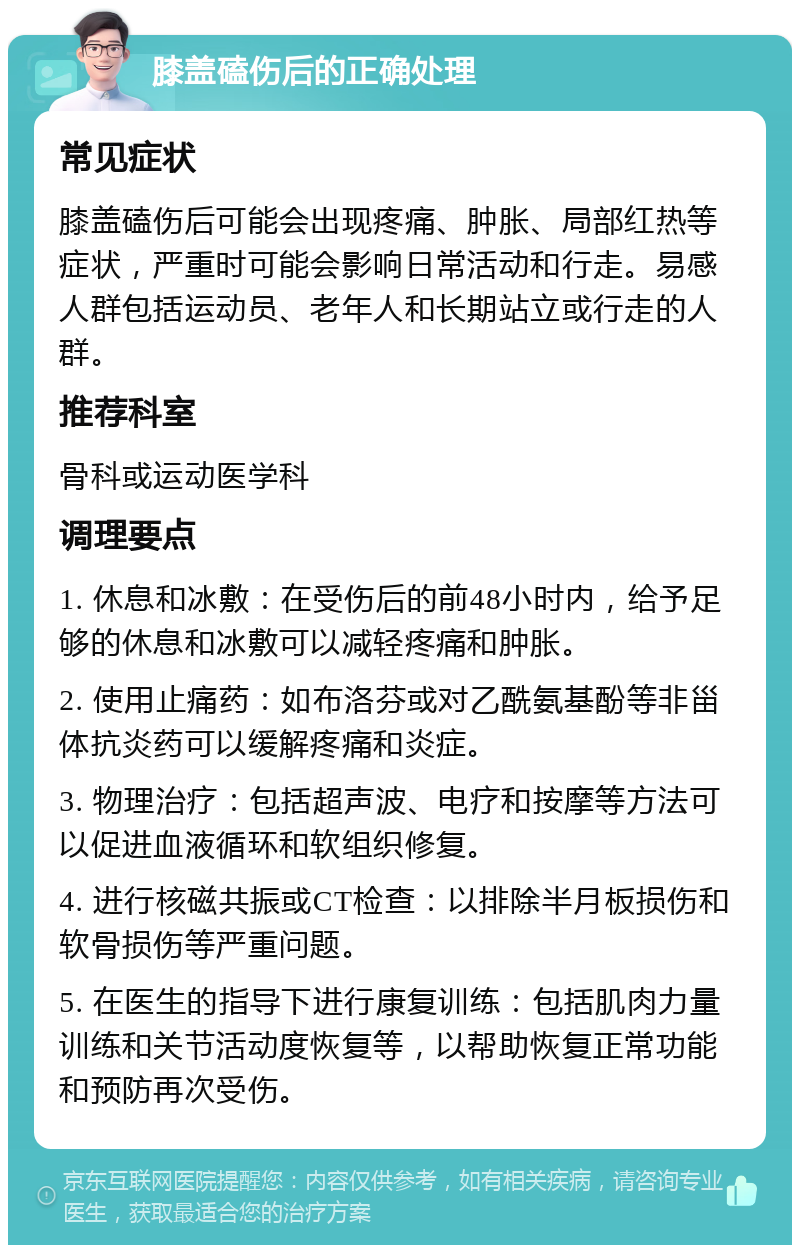 膝盖磕伤后的正确处理 常见症状 膝盖磕伤后可能会出现疼痛、肿胀、局部红热等症状，严重时可能会影响日常活动和行走。易感人群包括运动员、老年人和长期站立或行走的人群。 推荐科室 骨科或运动医学科 调理要点 1. 休息和冰敷：在受伤后的前48小时内，给予足够的休息和冰敷可以减轻疼痛和肿胀。 2. 使用止痛药：如布洛芬或对乙酰氨基酚等非甾体抗炎药可以缓解疼痛和炎症。 3. 物理治疗：包括超声波、电疗和按摩等方法可以促进血液循环和软组织修复。 4. 进行核磁共振或CT检查：以排除半月板损伤和软骨损伤等严重问题。 5. 在医生的指导下进行康复训练：包括肌肉力量训练和关节活动度恢复等，以帮助恢复正常功能和预防再次受伤。