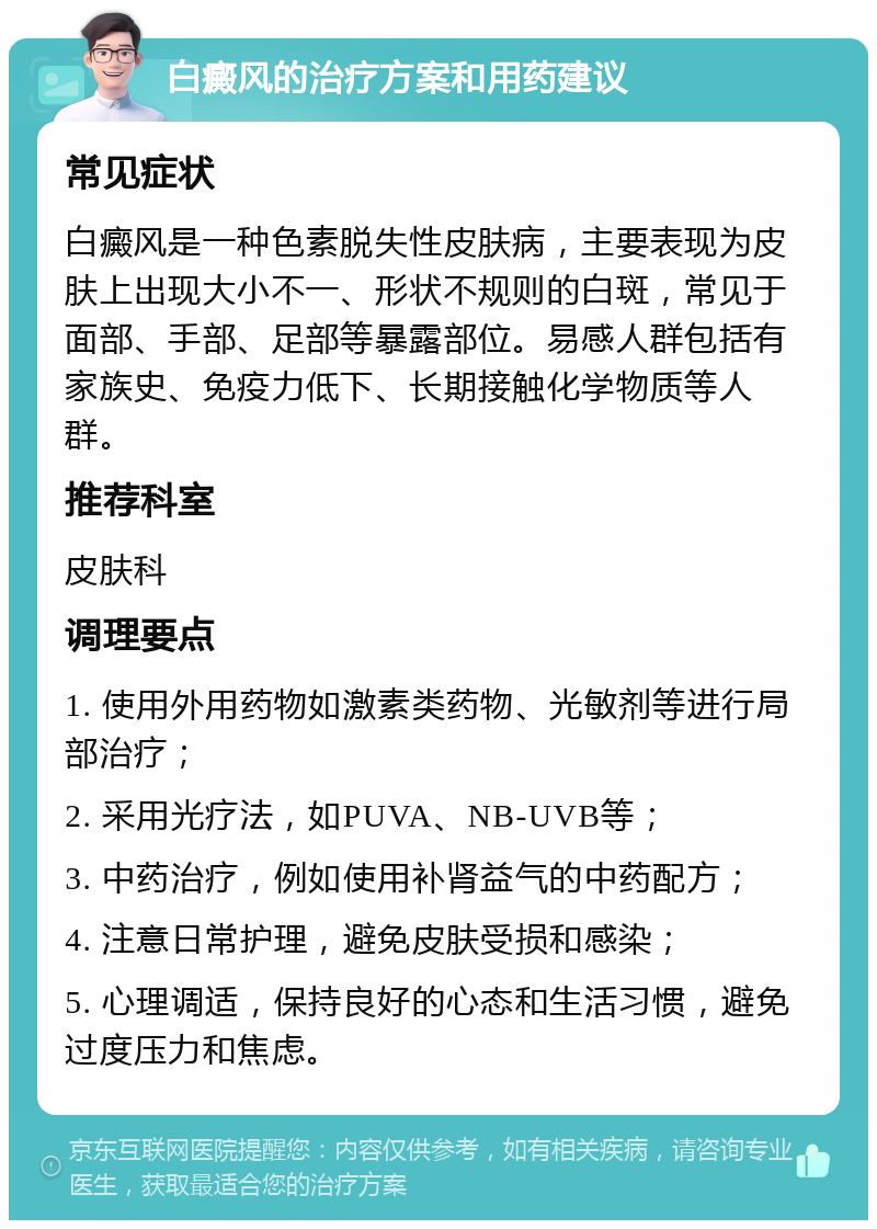 白癜风的治疗方案和用药建议 常见症状 白癜风是一种色素脱失性皮肤病，主要表现为皮肤上出现大小不一、形状不规则的白斑，常见于面部、手部、足部等暴露部位。易感人群包括有家族史、免疫力低下、长期接触化学物质等人群。 推荐科室 皮肤科 调理要点 1. 使用外用药物如激素类药物、光敏剂等进行局部治疗； 2. 采用光疗法，如PUVA、NB-UVB等； 3. 中药治疗，例如使用补肾益气的中药配方； 4. 注意日常护理，避免皮肤受损和感染； 5. 心理调适，保持良好的心态和生活习惯，避免过度压力和焦虑。