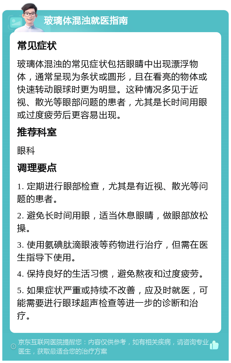 玻璃体混浊就医指南 常见症状 玻璃体混浊的常见症状包括眼睛中出现漂浮物体，通常呈现为条状或圆形，且在看亮的物体或快速转动眼球时更为明显。这种情况多见于近视、散光等眼部问题的患者，尤其是长时间用眼或过度疲劳后更容易出现。 推荐科室 眼科 调理要点 1. 定期进行眼部检查，尤其是有近视、散光等问题的患者。 2. 避免长时间用眼，适当休息眼睛，做眼部放松操。 3. 使用氨碘肽滴眼液等药物进行治疗，但需在医生指导下使用。 4. 保持良好的生活习惯，避免熬夜和过度疲劳。 5. 如果症状严重或持续不改善，应及时就医，可能需要进行眼球超声检查等进一步的诊断和治疗。