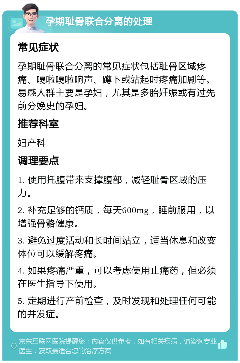 孕期耻骨联合分离的处理 常见症状 孕期耻骨联合分离的常见症状包括耻骨区域疼痛、嘎啦嘎啦响声、蹲下或站起时疼痛加剧等。易感人群主要是孕妇，尤其是多胎妊娠或有过先前分娩史的孕妇。 推荐科室 妇产科 调理要点 1. 使用托腹带来支撑腹部，减轻耻骨区域的压力。 2. 补充足够的钙质，每天600mg，睡前服用，以增强骨骼健康。 3. 避免过度活动和长时间站立，适当休息和改变体位可以缓解疼痛。 4. 如果疼痛严重，可以考虑使用止痛药，但必须在医生指导下使用。 5. 定期进行产前检查，及时发现和处理任何可能的并发症。