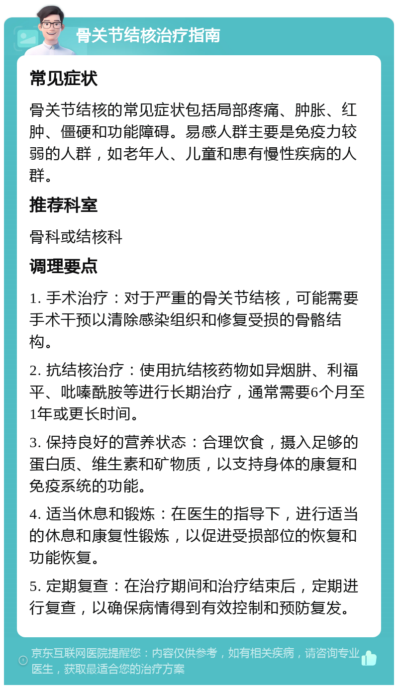 骨关节结核治疗指南 常见症状 骨关节结核的常见症状包括局部疼痛、肿胀、红肿、僵硬和功能障碍。易感人群主要是免疫力较弱的人群，如老年人、儿童和患有慢性疾病的人群。 推荐科室 骨科或结核科 调理要点 1. 手术治疗：对于严重的骨关节结核，可能需要手术干预以清除感染组织和修复受损的骨骼结构。 2. 抗结核治疗：使用抗结核药物如异烟肼、利福平、吡嗪酰胺等进行长期治疗，通常需要6个月至1年或更长时间。 3. 保持良好的营养状态：合理饮食，摄入足够的蛋白质、维生素和矿物质，以支持身体的康复和免疫系统的功能。 4. 适当休息和锻炼：在医生的指导下，进行适当的休息和康复性锻炼，以促进受损部位的恢复和功能恢复。 5. 定期复查：在治疗期间和治疗结束后，定期进行复查，以确保病情得到有效控制和预防复发。