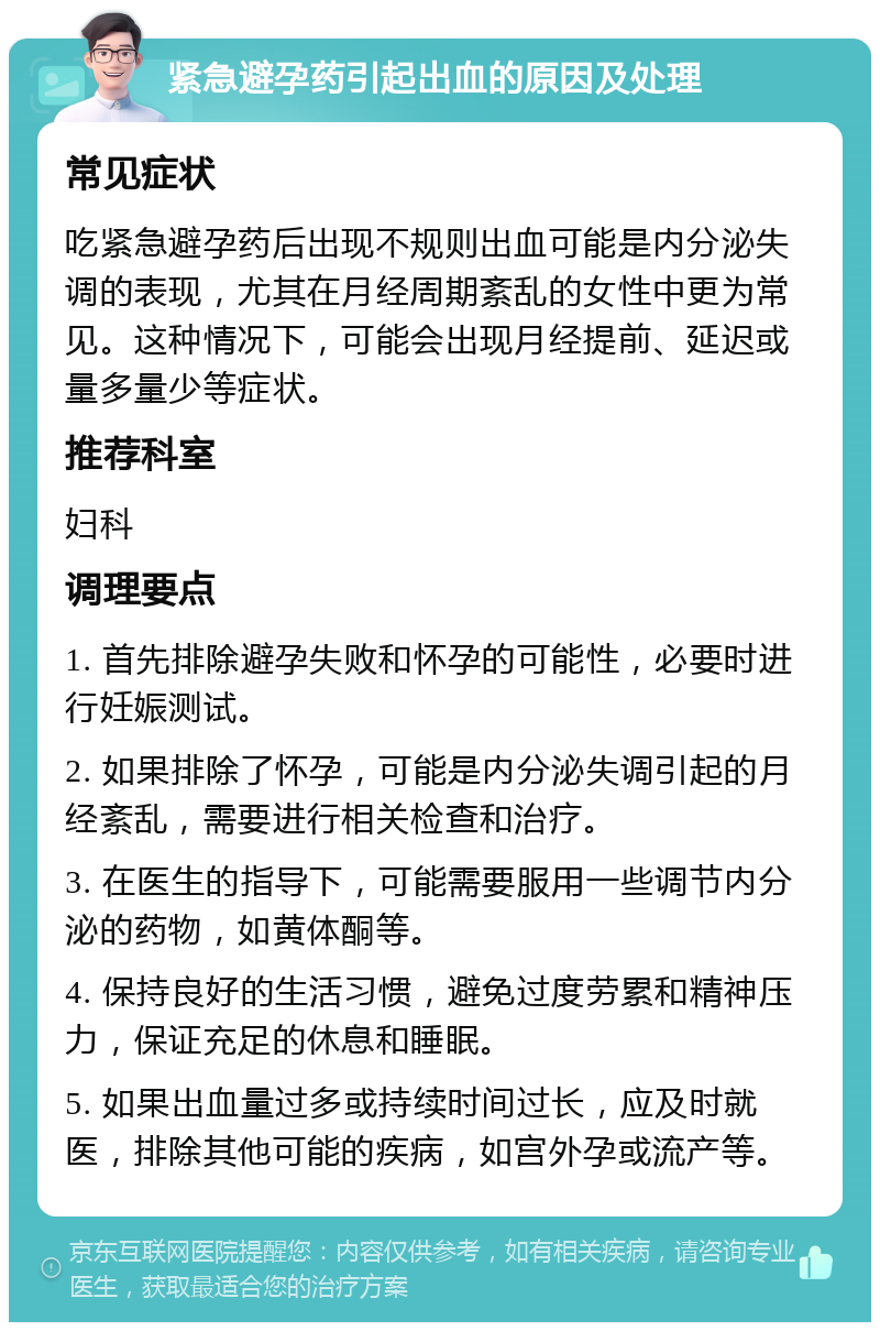 紧急避孕药引起出血的原因及处理 常见症状 吃紧急避孕药后出现不规则出血可能是内分泌失调的表现，尤其在月经周期紊乱的女性中更为常见。这种情况下，可能会出现月经提前、延迟或量多量少等症状。 推荐科室 妇科 调理要点 1. 首先排除避孕失败和怀孕的可能性，必要时进行妊娠测试。 2. 如果排除了怀孕，可能是内分泌失调引起的月经紊乱，需要进行相关检查和治疗。 3. 在医生的指导下，可能需要服用一些调节内分泌的药物，如黄体酮等。 4. 保持良好的生活习惯，避免过度劳累和精神压力，保证充足的休息和睡眠。 5. 如果出血量过多或持续时间过长，应及时就医，排除其他可能的疾病，如宫外孕或流产等。