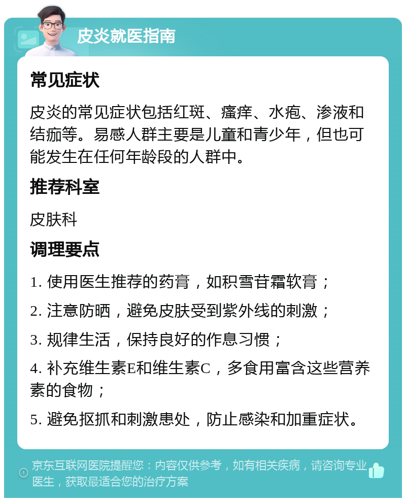 皮炎就医指南 常见症状 皮炎的常见症状包括红斑、瘙痒、水疱、渗液和结痂等。易感人群主要是儿童和青少年，但也可能发生在任何年龄段的人群中。 推荐科室 皮肤科 调理要点 1. 使用医生推荐的药膏，如积雪苷霜软膏； 2. 注意防晒，避免皮肤受到紫外线的刺激； 3. 规律生活，保持良好的作息习惯； 4. 补充维生素E和维生素C，多食用富含这些营养素的食物； 5. 避免抠抓和刺激患处，防止感染和加重症状。