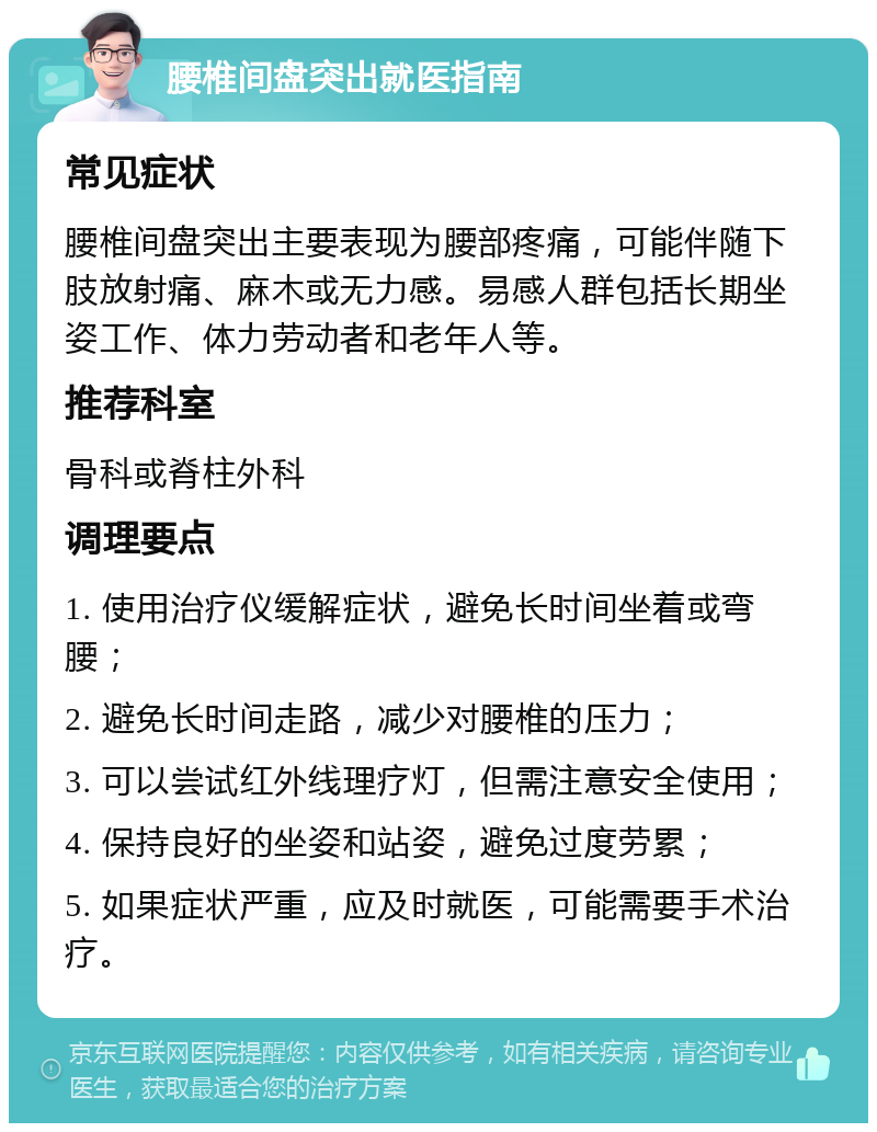 腰椎间盘突出就医指南 常见症状 腰椎间盘突出主要表现为腰部疼痛，可能伴随下肢放射痛、麻木或无力感。易感人群包括长期坐姿工作、体力劳动者和老年人等。 推荐科室 骨科或脊柱外科 调理要点 1. 使用治疗仪缓解症状，避免长时间坐着或弯腰； 2. 避免长时间走路，减少对腰椎的压力； 3. 可以尝试红外线理疗灯，但需注意安全使用； 4. 保持良好的坐姿和站姿，避免过度劳累； 5. 如果症状严重，应及时就医，可能需要手术治疗。