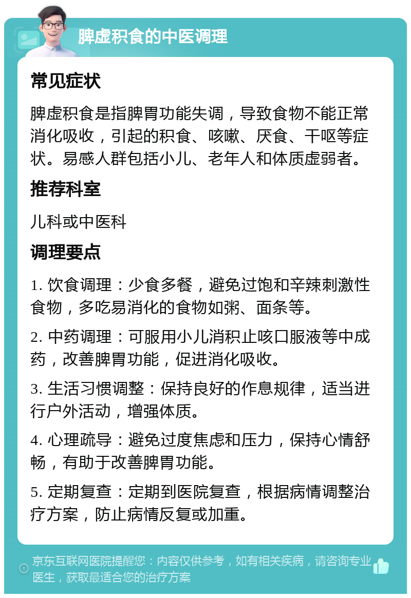 脾虚积食的中医调理 常见症状 脾虚积食是指脾胃功能失调，导致食物不能正常消化吸收，引起的积食、咳嗽、厌食、干呕等症状。易感人群包括小儿、老年人和体质虚弱者。 推荐科室 儿科或中医科 调理要点 1. 饮食调理：少食多餐，避免过饱和辛辣刺激性食物，多吃易消化的食物如粥、面条等。 2. 中药调理：可服用小儿消积止咳口服液等中成药，改善脾胃功能，促进消化吸收。 3. 生活习惯调整：保持良好的作息规律，适当进行户外活动，增强体质。 4. 心理疏导：避免过度焦虑和压力，保持心情舒畅，有助于改善脾胃功能。 5. 定期复查：定期到医院复查，根据病情调整治疗方案，防止病情反复或加重。