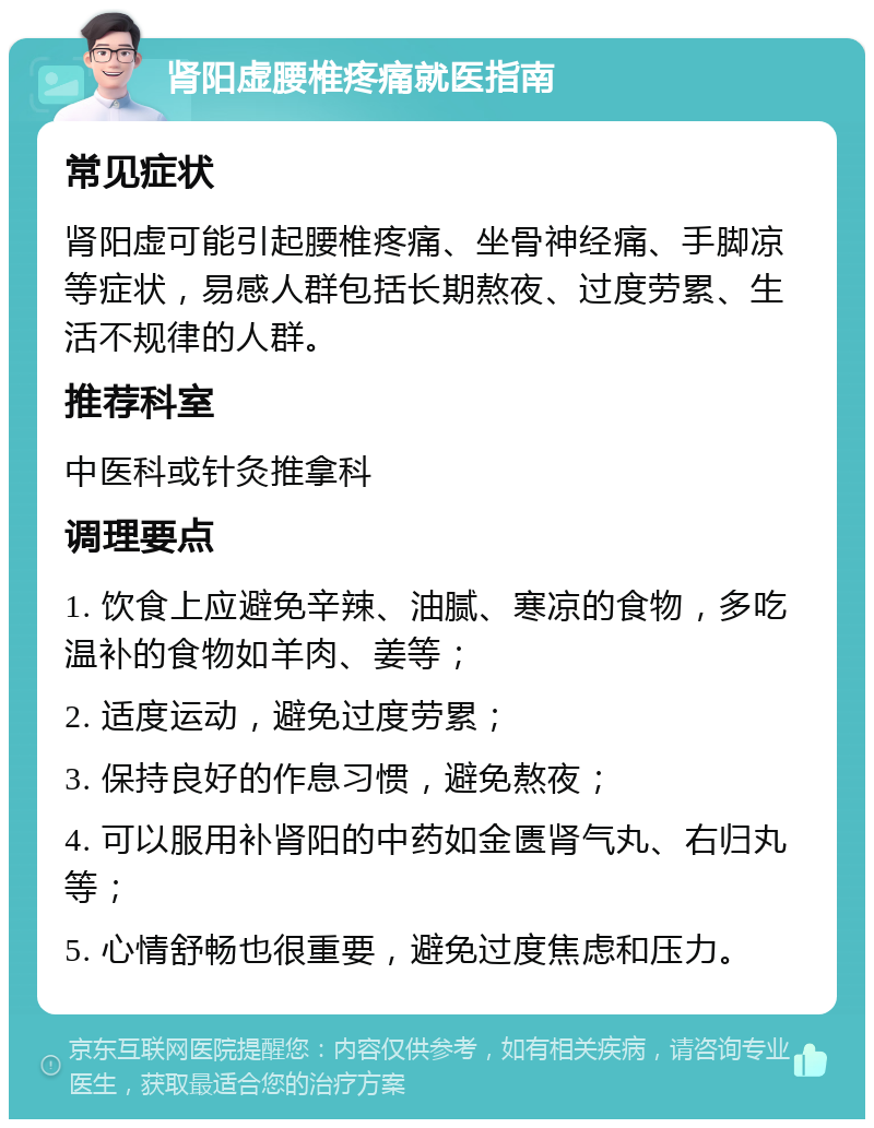 肾阳虚腰椎疼痛就医指南 常见症状 肾阳虚可能引起腰椎疼痛、坐骨神经痛、手脚凉等症状，易感人群包括长期熬夜、过度劳累、生活不规律的人群。 推荐科室 中医科或针灸推拿科 调理要点 1. 饮食上应避免辛辣、油腻、寒凉的食物，多吃温补的食物如羊肉、姜等； 2. 适度运动，避免过度劳累； 3. 保持良好的作息习惯，避免熬夜； 4. 可以服用补肾阳的中药如金匮肾气丸、右归丸等； 5. 心情舒畅也很重要，避免过度焦虑和压力。