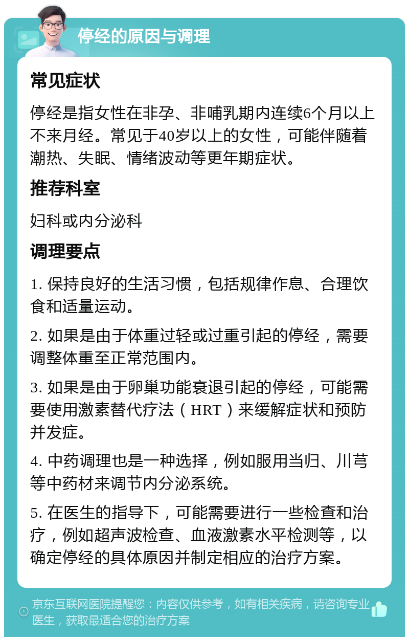 停经的原因与调理 常见症状 停经是指女性在非孕、非哺乳期内连续6个月以上不来月经。常见于40岁以上的女性，可能伴随着潮热、失眠、情绪波动等更年期症状。 推荐科室 妇科或内分泌科 调理要点 1. 保持良好的生活习惯，包括规律作息、合理饮食和适量运动。 2. 如果是由于体重过轻或过重引起的停经，需要调整体重至正常范围内。 3. 如果是由于卵巢功能衰退引起的停经，可能需要使用激素替代疗法（HRT）来缓解症状和预防并发症。 4. 中药调理也是一种选择，例如服用当归、川芎等中药材来调节内分泌系统。 5. 在医生的指导下，可能需要进行一些检查和治疗，例如超声波检查、血液激素水平检测等，以确定停经的具体原因并制定相应的治疗方案。