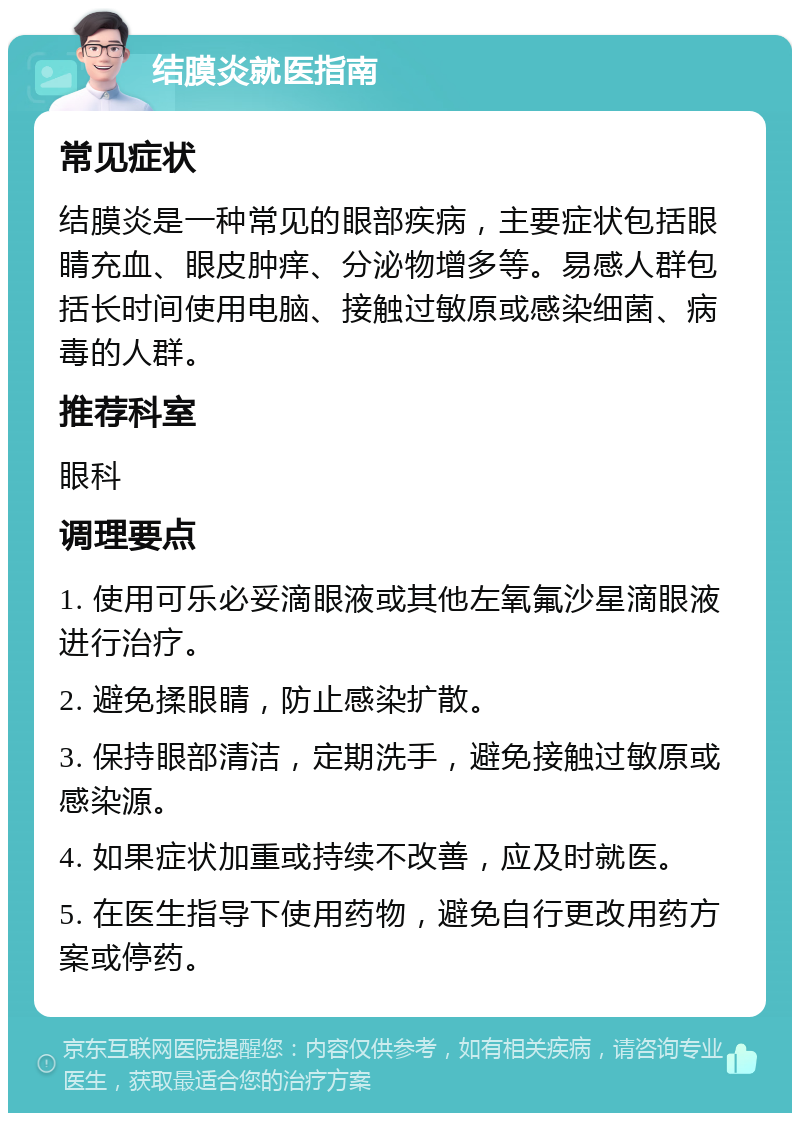 结膜炎就医指南 常见症状 结膜炎是一种常见的眼部疾病，主要症状包括眼睛充血、眼皮肿痒、分泌物增多等。易感人群包括长时间使用电脑、接触过敏原或感染细菌、病毒的人群。 推荐科室 眼科 调理要点 1. 使用可乐必妥滴眼液或其他左氧氟沙星滴眼液进行治疗。 2. 避免揉眼睛，防止感染扩散。 3. 保持眼部清洁，定期洗手，避免接触过敏原或感染源。 4. 如果症状加重或持续不改善，应及时就医。 5. 在医生指导下使用药物，避免自行更改用药方案或停药。