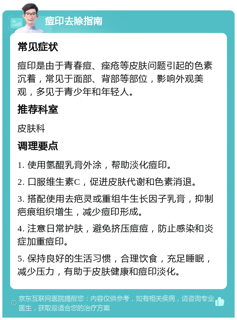 痘印去除指南 常见症状 痘印是由于青春痘、痤疮等皮肤问题引起的色素沉着，常见于面部、背部等部位，影响外观美观，多见于青少年和年轻人。 推荐科室 皮肤科 调理要点 1. 使用氢醌乳膏外涂，帮助淡化痘印。 2. 口服维生素C，促进皮肤代谢和色素消退。 3. 搭配使用去疤灵或重组牛生长因子乳膏，抑制疤痕组织增生，减少痘印形成。 4. 注意日常护肤，避免挤压痘痘，防止感染和炎症加重痘印。 5. 保持良好的生活习惯，合理饮食，充足睡眠，减少压力，有助于皮肤健康和痘印淡化。