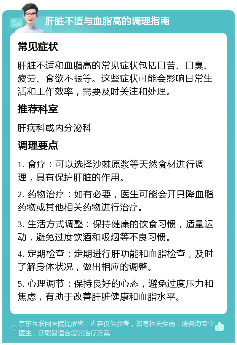 肝脏不适与血脂高的调理指南 常见症状 肝脏不适和血脂高的常见症状包括口苦、口臭、疲劳、食欲不振等。这些症状可能会影响日常生活和工作效率，需要及时关注和处理。 推荐科室 肝病科或内分泌科 调理要点 1. 食疗：可以选择沙棘原浆等天然食材进行调理，具有保护肝脏的作用。 2. 药物治疗：如有必要，医生可能会开具降血脂药物或其他相关药物进行治疗。 3. 生活方式调整：保持健康的饮食习惯，适量运动，避免过度饮酒和吸烟等不良习惯。 4. 定期检查：定期进行肝功能和血脂检查，及时了解身体状况，做出相应的调整。 5. 心理调节：保持良好的心态，避免过度压力和焦虑，有助于改善肝脏健康和血脂水平。