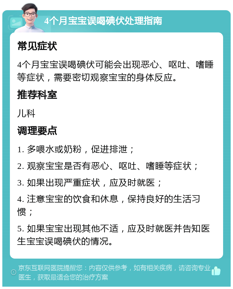 4个月宝宝误喝碘伏处理指南 常见症状 4个月宝宝误喝碘伏可能会出现恶心、呕吐、嗜睡等症状，需要密切观察宝宝的身体反应。 推荐科室 儿科 调理要点 1. 多喂水或奶粉，促进排泄； 2. 观察宝宝是否有恶心、呕吐、嗜睡等症状； 3. 如果出现严重症状，应及时就医； 4. 注意宝宝的饮食和休息，保持良好的生活习惯； 5. 如果宝宝出现其他不适，应及时就医并告知医生宝宝误喝碘伏的情况。