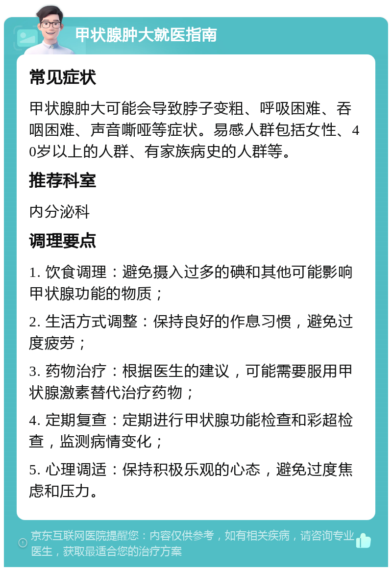 甲状腺肿大就医指南 常见症状 甲状腺肿大可能会导致脖子变粗、呼吸困难、吞咽困难、声音嘶哑等症状。易感人群包括女性、40岁以上的人群、有家族病史的人群等。 推荐科室 内分泌科 调理要点 1. 饮食调理：避免摄入过多的碘和其他可能影响甲状腺功能的物质； 2. 生活方式调整：保持良好的作息习惯，避免过度疲劳； 3. 药物治疗：根据医生的建议，可能需要服用甲状腺激素替代治疗药物； 4. 定期复查：定期进行甲状腺功能检查和彩超检查，监测病情变化； 5. 心理调适：保持积极乐观的心态，避免过度焦虑和压力。