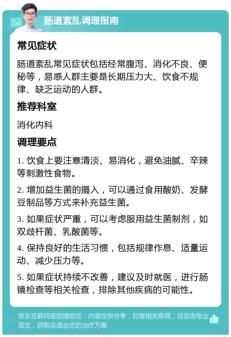 肠道紊乱调理指南 常见症状 肠道紊乱常见症状包括经常腹泻、消化不良、便秘等，易感人群主要是长期压力大、饮食不规律、缺乏运动的人群。 推荐科室 消化内科 调理要点 1. 饮食上要注意清淡、易消化，避免油腻、辛辣等刺激性食物。 2. 增加益生菌的摄入，可以通过食用酸奶、发酵豆制品等方式来补充益生菌。 3. 如果症状严重，可以考虑服用益生菌制剂，如双歧杆菌、乳酸菌等。 4. 保持良好的生活习惯，包括规律作息、适量运动、减少压力等。 5. 如果症状持续不改善，建议及时就医，进行肠镜检查等相关检查，排除其他疾病的可能性。