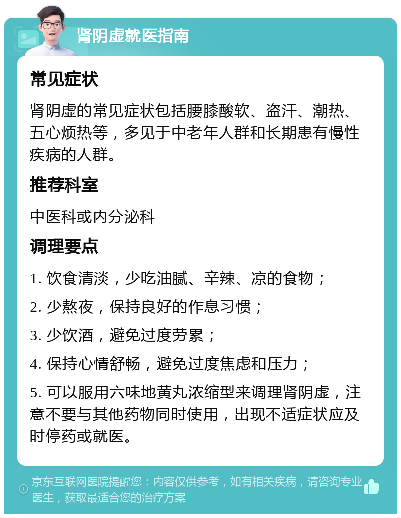 肾阴虚就医指南 常见症状 肾阴虚的常见症状包括腰膝酸软、盗汗、潮热、五心烦热等，多见于中老年人群和长期患有慢性疾病的人群。 推荐科室 中医科或内分泌科 调理要点 1. 饮食清淡，少吃油腻、辛辣、凉的食物； 2. 少熬夜，保持良好的作息习惯； 3. 少饮酒，避免过度劳累； 4. 保持心情舒畅，避免过度焦虑和压力； 5. 可以服用六味地黄丸浓缩型来调理肾阴虚，注意不要与其他药物同时使用，出现不适症状应及时停药或就医。