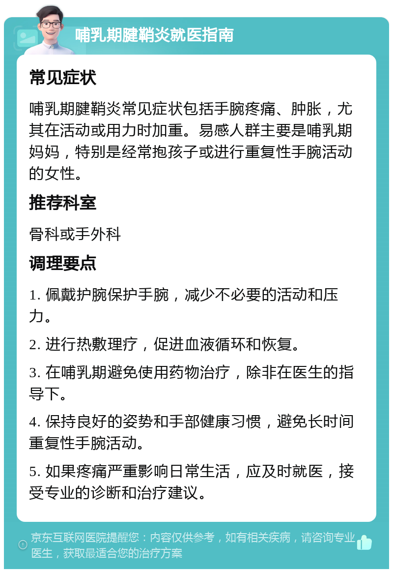 哺乳期腱鞘炎就医指南 常见症状 哺乳期腱鞘炎常见症状包括手腕疼痛、肿胀，尤其在活动或用力时加重。易感人群主要是哺乳期妈妈，特别是经常抱孩子或进行重复性手腕活动的女性。 推荐科室 骨科或手外科 调理要点 1. 佩戴护腕保护手腕，减少不必要的活动和压力。 2. 进行热敷理疗，促进血液循环和恢复。 3. 在哺乳期避免使用药物治疗，除非在医生的指导下。 4. 保持良好的姿势和手部健康习惯，避免长时间重复性手腕活动。 5. 如果疼痛严重影响日常生活，应及时就医，接受专业的诊断和治疗建议。