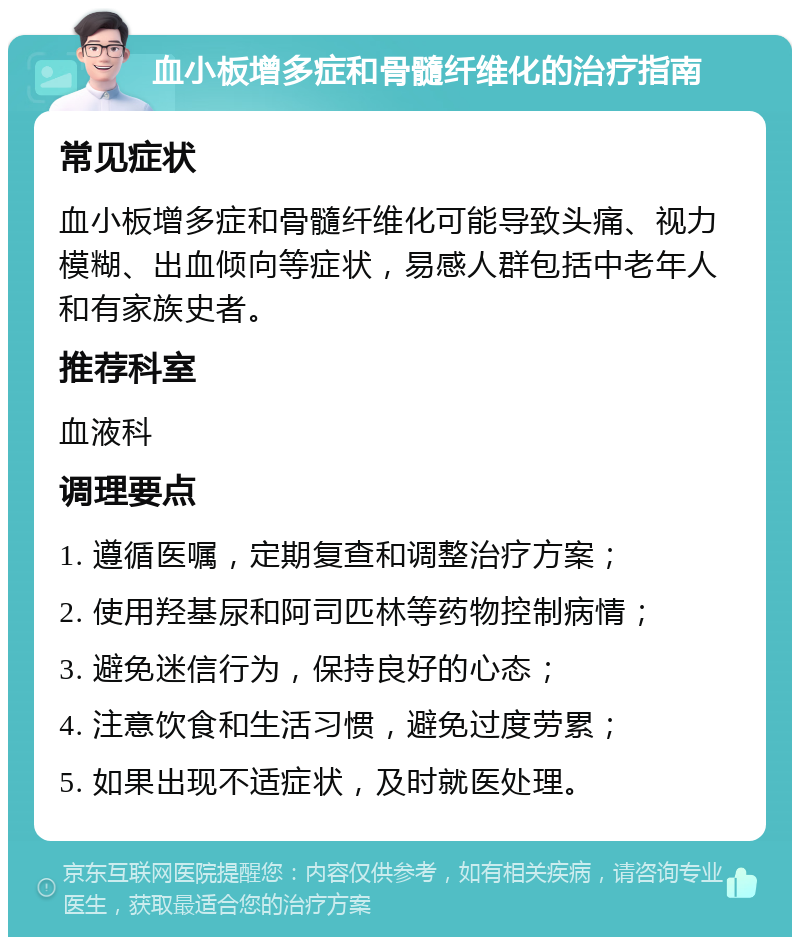 血小板增多症和骨髓纤维化的治疗指南 常见症状 血小板增多症和骨髓纤维化可能导致头痛、视力模糊、出血倾向等症状，易感人群包括中老年人和有家族史者。 推荐科室 血液科 调理要点 1. 遵循医嘱，定期复查和调整治疗方案； 2. 使用羟基尿和阿司匹林等药物控制病情； 3. 避免迷信行为，保持良好的心态； 4. 注意饮食和生活习惯，避免过度劳累； 5. 如果出现不适症状，及时就医处理。