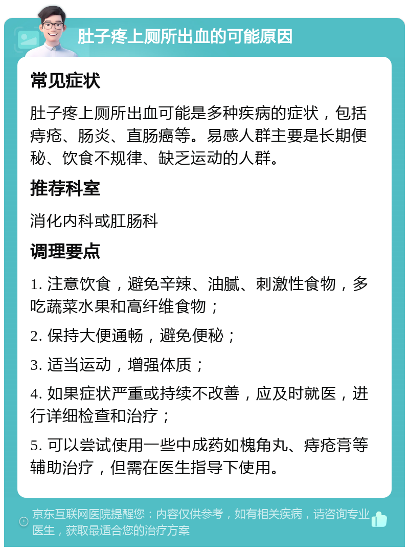 肚子疼上厕所出血的可能原因 常见症状 肚子疼上厕所出血可能是多种疾病的症状，包括痔疮、肠炎、直肠癌等。易感人群主要是长期便秘、饮食不规律、缺乏运动的人群。 推荐科室 消化内科或肛肠科 调理要点 1. 注意饮食，避免辛辣、油腻、刺激性食物，多吃蔬菜水果和高纤维食物； 2. 保持大便通畅，避免便秘； 3. 适当运动，增强体质； 4. 如果症状严重或持续不改善，应及时就医，进行详细检查和治疗； 5. 可以尝试使用一些中成药如槐角丸、痔疮膏等辅助治疗，但需在医生指导下使用。