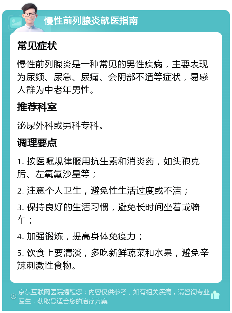 慢性前列腺炎就医指南 常见症状 慢性前列腺炎是一种常见的男性疾病，主要表现为尿频、尿急、尿痛、会阴部不适等症状，易感人群为中老年男性。 推荐科室 泌尿外科或男科专科。 调理要点 1. 按医嘱规律服用抗生素和消炎药，如头孢克肟、左氧氟沙星等； 2. 注意个人卫生，避免性生活过度或不洁； 3. 保持良好的生活习惯，避免长时间坐着或骑车； 4. 加强锻炼，提高身体免疫力； 5. 饮食上要清淡，多吃新鲜蔬菜和水果，避免辛辣刺激性食物。