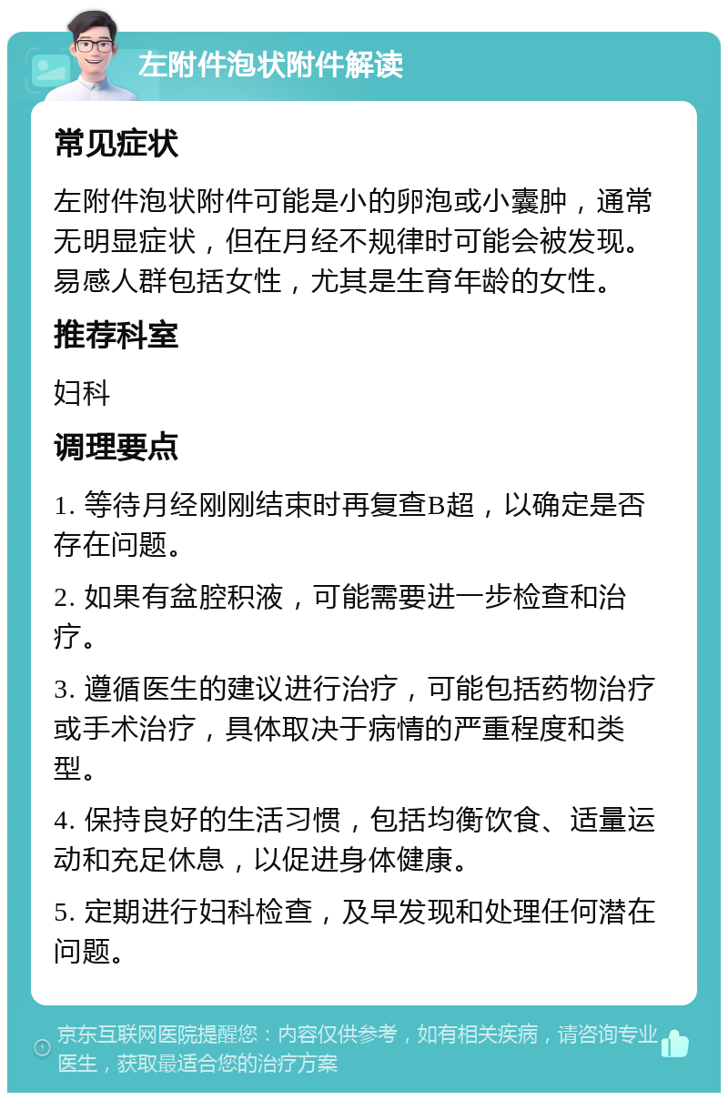 左附件泡状附件解读 常见症状 左附件泡状附件可能是小的卵泡或小囊肿，通常无明显症状，但在月经不规律时可能会被发现。易感人群包括女性，尤其是生育年龄的女性。 推荐科室 妇科 调理要点 1. 等待月经刚刚结束时再复查B超，以确定是否存在问题。 2. 如果有盆腔积液，可能需要进一步检查和治疗。 3. 遵循医生的建议进行治疗，可能包括药物治疗或手术治疗，具体取决于病情的严重程度和类型。 4. 保持良好的生活习惯，包括均衡饮食、适量运动和充足休息，以促进身体健康。 5. 定期进行妇科检查，及早发现和处理任何潜在问题。