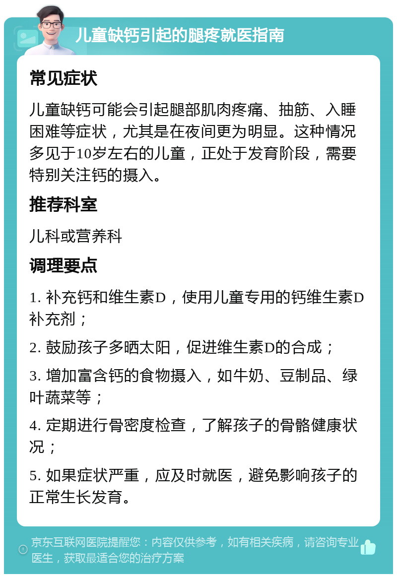 儿童缺钙引起的腿疼就医指南 常见症状 儿童缺钙可能会引起腿部肌肉疼痛、抽筋、入睡困难等症状，尤其是在夜间更为明显。这种情况多见于10岁左右的儿童，正处于发育阶段，需要特别关注钙的摄入。 推荐科室 儿科或营养科 调理要点 1. 补充钙和维生素D，使用儿童专用的钙维生素D补充剂； 2. 鼓励孩子多晒太阳，促进维生素D的合成； 3. 增加富含钙的食物摄入，如牛奶、豆制品、绿叶蔬菜等； 4. 定期进行骨密度检查，了解孩子的骨骼健康状况； 5. 如果症状严重，应及时就医，避免影响孩子的正常生长发育。