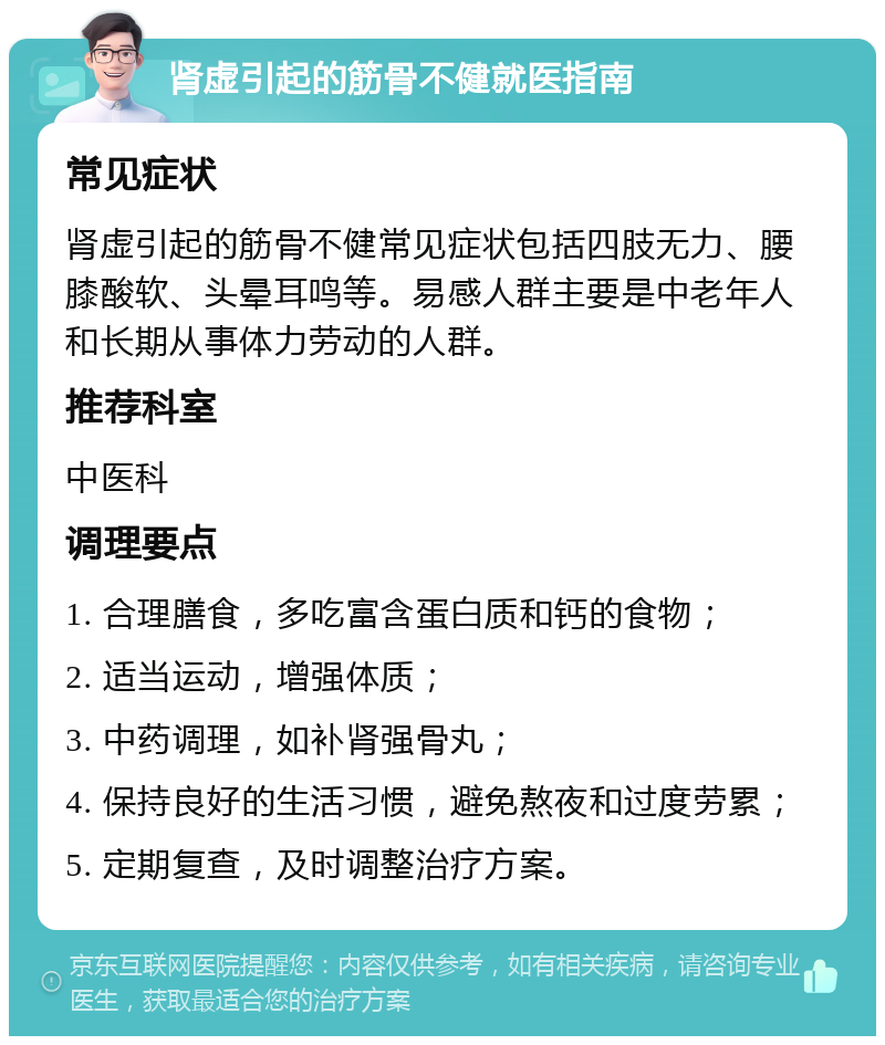 肾虚引起的筋骨不健就医指南 常见症状 肾虚引起的筋骨不健常见症状包括四肢无力、腰膝酸软、头晕耳鸣等。易感人群主要是中老年人和长期从事体力劳动的人群。 推荐科室 中医科 调理要点 1. 合理膳食，多吃富含蛋白质和钙的食物； 2. 适当运动，增强体质； 3. 中药调理，如补肾强骨丸； 4. 保持良好的生活习惯，避免熬夜和过度劳累； 5. 定期复查，及时调整治疗方案。