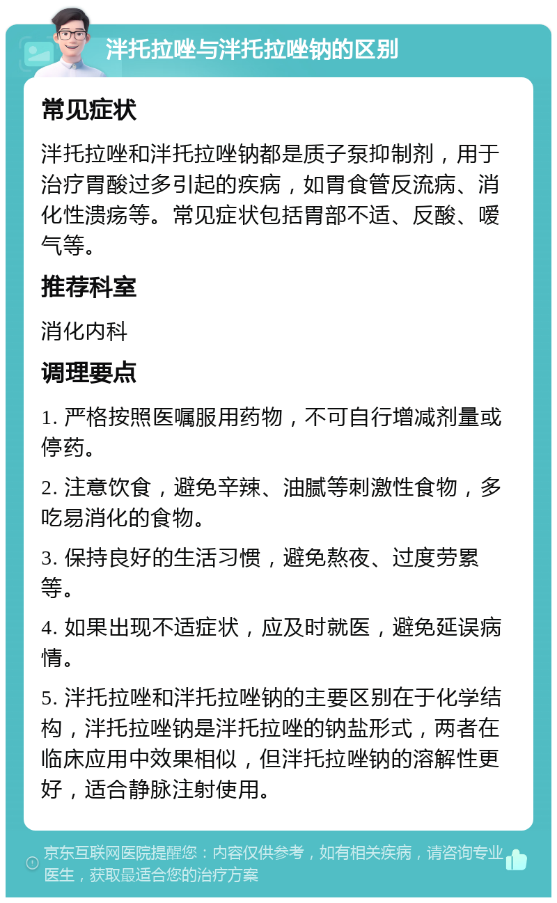 泮托拉唑与泮托拉唑钠的区别 常见症状 泮托拉唑和泮托拉唑钠都是质子泵抑制剂，用于治疗胃酸过多引起的疾病，如胃食管反流病、消化性溃疡等。常见症状包括胃部不适、反酸、嗳气等。 推荐科室 消化内科 调理要点 1. 严格按照医嘱服用药物，不可自行增减剂量或停药。 2. 注意饮食，避免辛辣、油腻等刺激性食物，多吃易消化的食物。 3. 保持良好的生活习惯，避免熬夜、过度劳累等。 4. 如果出现不适症状，应及时就医，避免延误病情。 5. 泮托拉唑和泮托拉唑钠的主要区别在于化学结构，泮托拉唑钠是泮托拉唑的钠盐形式，两者在临床应用中效果相似，但泮托拉唑钠的溶解性更好，适合静脉注射使用。