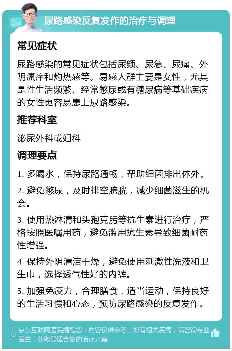 尿路感染反复发作的治疗与调理 常见症状 尿路感染的常见症状包括尿频、尿急、尿痛、外阴瘙痒和灼热感等。易感人群主要是女性，尤其是性生活频繁、经常憋尿或有糖尿病等基础疾病的女性更容易患上尿路感染。 推荐科室 泌尿外科或妇科 调理要点 1. 多喝水，保持尿路通畅，帮助细菌排出体外。 2. 避免憋尿，及时排空膀胱，减少细菌滋生的机会。 3. 使用热淋清和头孢克肟等抗生素进行治疗，严格按照医嘱用药，避免滥用抗生素导致细菌耐药性增强。 4. 保持外阴清洁干燥，避免使用刺激性洗液和卫生巾，选择透气性好的内裤。 5. 加强免疫力，合理膳食，适当运动，保持良好的生活习惯和心态，预防尿路感染的反复发作。