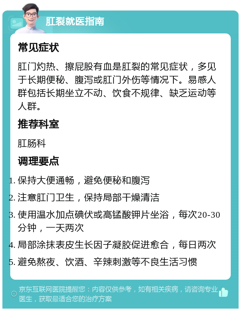 肛裂就医指南 常见症状 肛门灼热、擦屁股有血是肛裂的常见症状，多见于长期便秘、腹泻或肛门外伤等情况下。易感人群包括长期坐立不动、饮食不规律、缺乏运动等人群。 推荐科室 肛肠科 调理要点 保持大便通畅，避免便秘和腹泻 注意肛门卫生，保持局部干燥清洁 使用温水加点碘伏或高锰酸钾片坐浴，每次20-30分钟，一天两次 局部涂抹表皮生长因子凝胶促进愈合，每日两次 避免熬夜、饮酒、辛辣刺激等不良生活习惯