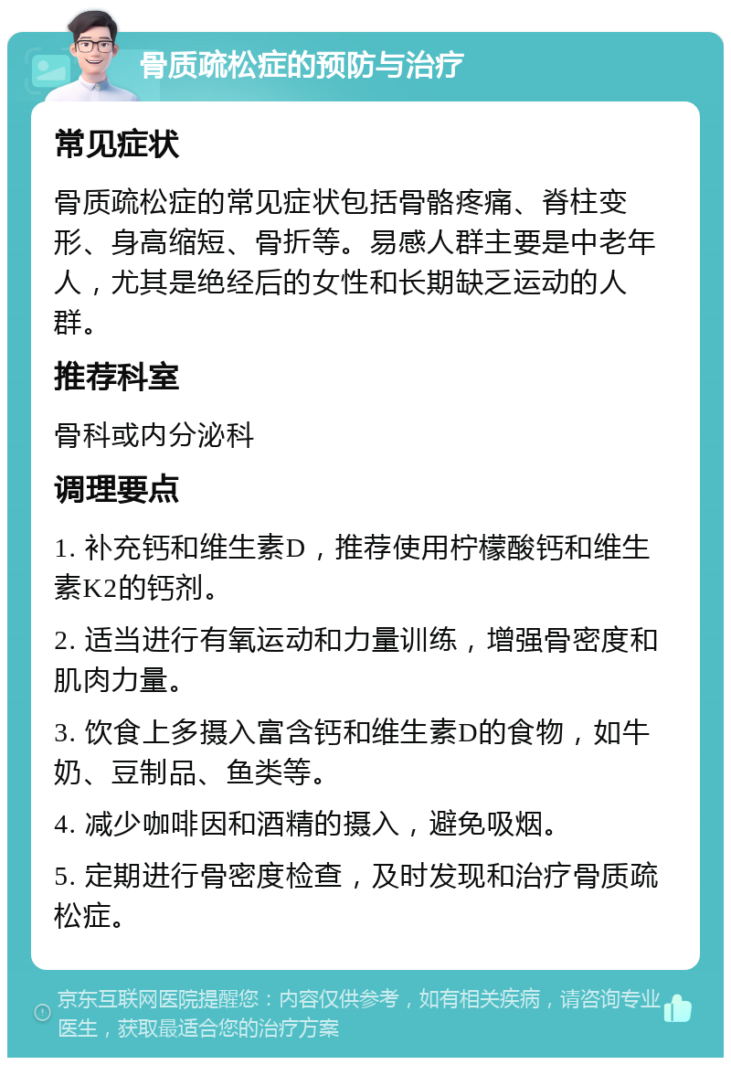 骨质疏松症的预防与治疗 常见症状 骨质疏松症的常见症状包括骨骼疼痛、脊柱变形、身高缩短、骨折等。易感人群主要是中老年人，尤其是绝经后的女性和长期缺乏运动的人群。 推荐科室 骨科或内分泌科 调理要点 1. 补充钙和维生素D，推荐使用柠檬酸钙和维生素K2的钙剂。 2. 适当进行有氧运动和力量训练，增强骨密度和肌肉力量。 3. 饮食上多摄入富含钙和维生素D的食物，如牛奶、豆制品、鱼类等。 4. 减少咖啡因和酒精的摄入，避免吸烟。 5. 定期进行骨密度检查，及时发现和治疗骨质疏松症。