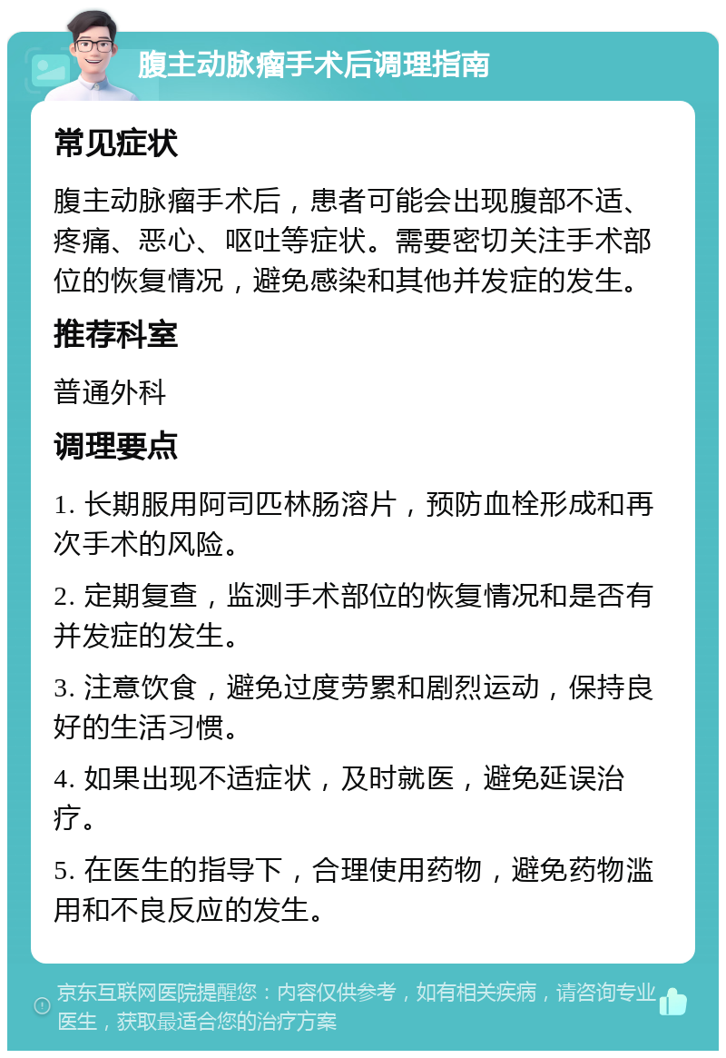 腹主动脉瘤手术后调理指南 常见症状 腹主动脉瘤手术后，患者可能会出现腹部不适、疼痛、恶心、呕吐等症状。需要密切关注手术部位的恢复情况，避免感染和其他并发症的发生。 推荐科室 普通外科 调理要点 1. 长期服用阿司匹林肠溶片，预防血栓形成和再次手术的风险。 2. 定期复查，监测手术部位的恢复情况和是否有并发症的发生。 3. 注意饮食，避免过度劳累和剧烈运动，保持良好的生活习惯。 4. 如果出现不适症状，及时就医，避免延误治疗。 5. 在医生的指导下，合理使用药物，避免药物滥用和不良反应的发生。