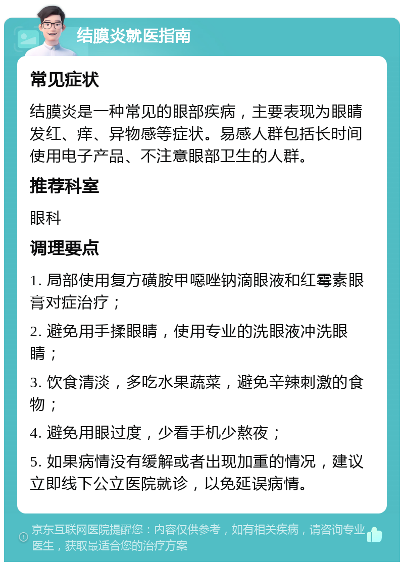 结膜炎就医指南 常见症状 结膜炎是一种常见的眼部疾病，主要表现为眼睛发红、痒、异物感等症状。易感人群包括长时间使用电子产品、不注意眼部卫生的人群。 推荐科室 眼科 调理要点 1. 局部使用复方磺胺甲噁唑钠滴眼液和红霉素眼膏对症治疗； 2. 避免用手揉眼睛，使用专业的洗眼液冲洗眼睛； 3. 饮食清淡，多吃水果蔬菜，避免辛辣刺激的食物； 4. 避免用眼过度，少看手机少熬夜； 5. 如果病情没有缓解或者出现加重的情况，建议立即线下公立医院就诊，以免延误病情。