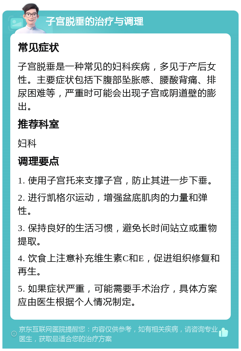 子宫脱垂的治疗与调理 常见症状 子宫脱垂是一种常见的妇科疾病，多见于产后女性。主要症状包括下腹部坠胀感、腰酸背痛、排尿困难等，严重时可能会出现子宫或阴道壁的膨出。 推荐科室 妇科 调理要点 1. 使用子宫托来支撑子宫，防止其进一步下垂。 2. 进行凯格尔运动，增强盆底肌肉的力量和弹性。 3. 保持良好的生活习惯，避免长时间站立或重物提取。 4. 饮食上注意补充维生素C和E，促进组织修复和再生。 5. 如果症状严重，可能需要手术治疗，具体方案应由医生根据个人情况制定。