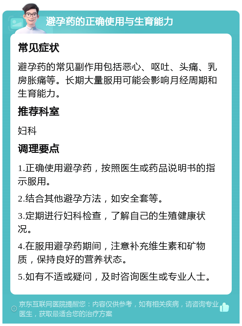 避孕药的正确使用与生育能力 常见症状 避孕药的常见副作用包括恶心、呕吐、头痛、乳房胀痛等。长期大量服用可能会影响月经周期和生育能力。 推荐科室 妇科 调理要点 1.正确使用避孕药，按照医生或药品说明书的指示服用。 2.结合其他避孕方法，如安全套等。 3.定期进行妇科检查，了解自己的生殖健康状况。 4.在服用避孕药期间，注意补充维生素和矿物质，保持良好的营养状态。 5.如有不适或疑问，及时咨询医生或专业人士。