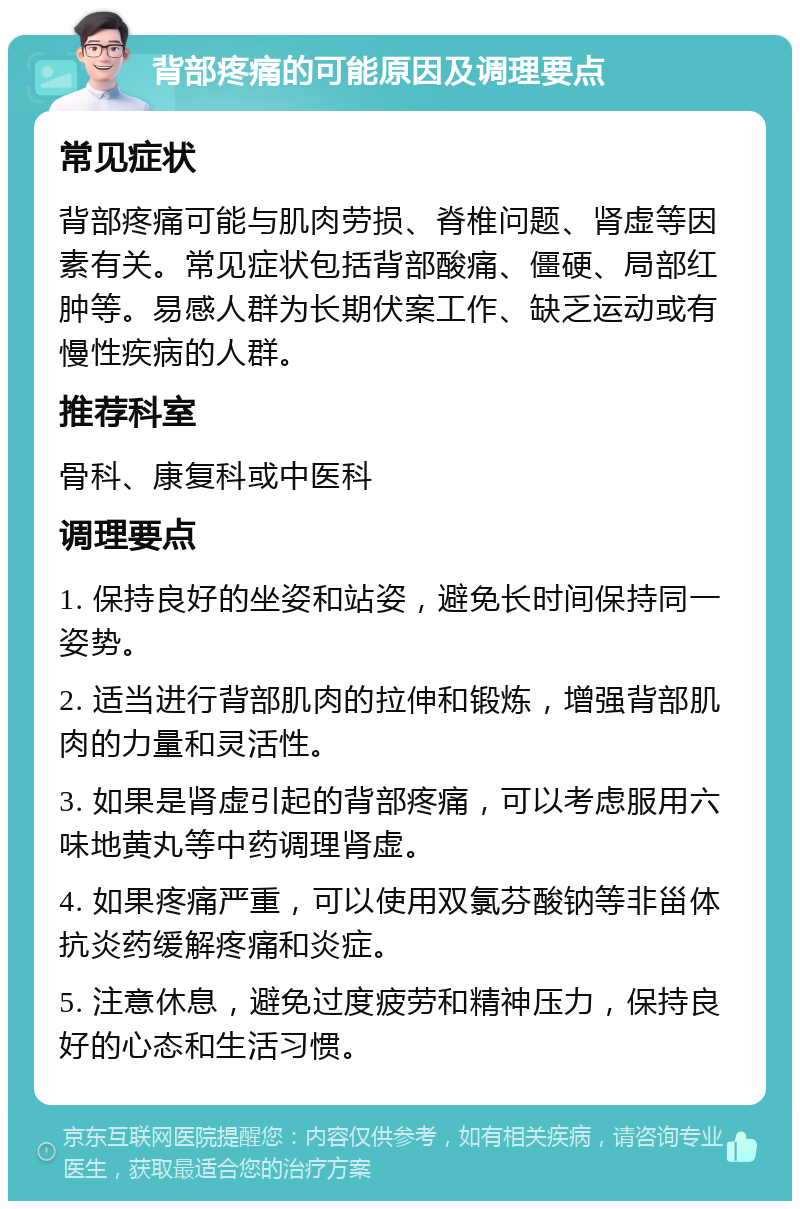 背部疼痛的可能原因及调理要点 常见症状 背部疼痛可能与肌肉劳损、脊椎问题、肾虚等因素有关。常见症状包括背部酸痛、僵硬、局部红肿等。易感人群为长期伏案工作、缺乏运动或有慢性疾病的人群。 推荐科室 骨科、康复科或中医科 调理要点 1. 保持良好的坐姿和站姿，避免长时间保持同一姿势。 2. 适当进行背部肌肉的拉伸和锻炼，增强背部肌肉的力量和灵活性。 3. 如果是肾虚引起的背部疼痛，可以考虑服用六味地黄丸等中药调理肾虚。 4. 如果疼痛严重，可以使用双氯芬酸钠等非甾体抗炎药缓解疼痛和炎症。 5. 注意休息，避免过度疲劳和精神压力，保持良好的心态和生活习惯。