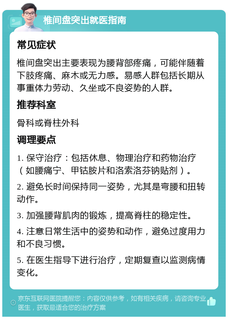 椎间盘突出就医指南 常见症状 椎间盘突出主要表现为腰背部疼痛，可能伴随着下肢疼痛、麻木或无力感。易感人群包括长期从事重体力劳动、久坐或不良姿势的人群。 推荐科室 骨科或脊柱外科 调理要点 1. 保守治疗：包括休息、物理治疗和药物治疗（如腰痛宁、甲钴胺片和洛索洛芬钠贴剂）。 2. 避免长时间保持同一姿势，尤其是弯腰和扭转动作。 3. 加强腰背肌肉的锻炼，提高脊柱的稳定性。 4. 注意日常生活中的姿势和动作，避免过度用力和不良习惯。 5. 在医生指导下进行治疗，定期复查以监测病情变化。