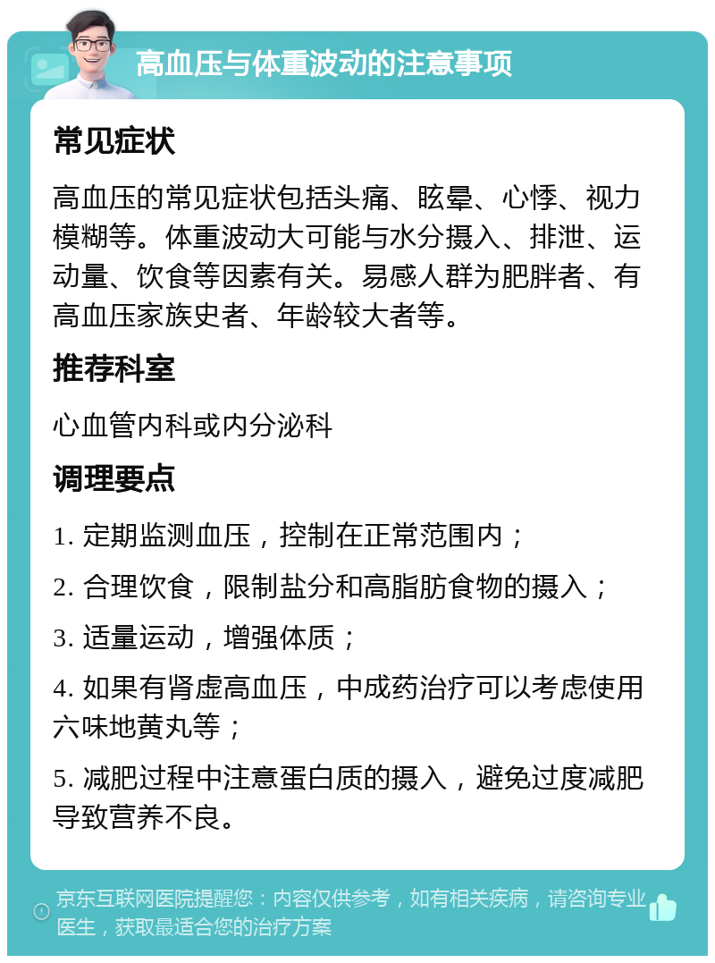 高血压与体重波动的注意事项 常见症状 高血压的常见症状包括头痛、眩晕、心悸、视力模糊等。体重波动大可能与水分摄入、排泄、运动量、饮食等因素有关。易感人群为肥胖者、有高血压家族史者、年龄较大者等。 推荐科室 心血管内科或内分泌科 调理要点 1. 定期监测血压，控制在正常范围内； 2. 合理饮食，限制盐分和高脂肪食物的摄入； 3. 适量运动，增强体质； 4. 如果有肾虚高血压，中成药治疗可以考虑使用六味地黄丸等； 5. 减肥过程中注意蛋白质的摄入，避免过度减肥导致营养不良。